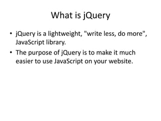 What is jQuery 
•jQuery is a lightweight, "write less, do more", JavaScript library. 
•The purpose of jQuery is to make it much easier to use JavaScript on your website. 
 