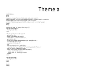 Theme a 
<!DOCTYPE html> 
<html> 
<head> 
<meta name="viewport" content="width=device-width, initial-scale=1"> 
<link rel="stylesheet" href="http://code.jquery.com/mobile/1.4.4/jquery.mobile-1.4.4.min.css"> 
<script src="http://code.jquery.com/jquery-1.11.1.min.js"></script> 
<script src="http://code.jquery.com/mobile/1.4.4/jquery.mobile-1.4.4.min.js"></script> 
</head> 
<body> 
<div data-role="page" id="pageone" data-theme="b"> 
<div data-role="header"> 
<h1>Page Header</h1> 
</div> 
<div data-role="main" class="ui-content"> 
<p>Some Text..</p> 
<a href="#">A Standard Text Link</a> 
<a href="#" class="ui-btn">Link Button</a> 
<p>A List View:</p> 
<ul data-role="listview" data-autodividers="true" data-inset="true"> 
<li><a href="#">Adele</a></li> 
<li><a href="#">Billy</a></li> 
</ul> 
<label for="fullname">Input Field:</label> 
<input type="text" name="fullname" id="fullname" placeholder="Name.."> 
<label for="switch">Toggle Switch:</label> 
<select name="switch" id="switch" data-role="slider"> 
<option value="on">On</option> 
<option value="off" selected>Off</option> 
</select> 
</div> 
<div data-role="footer"> 
<h1>Page Footer</h1> 
</div> 
</div> 
</body> 
</html>  