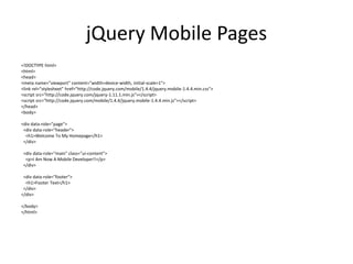 jQuery Mobile Pages 
<!DOCTYPE html> 
<html> 
<head> 
<meta name="viewport" content="width=device-width, initial-scale=1"> 
<link rel="stylesheet" href="http://code.jquery.com/mobile/1.4.4/jquery.mobile-1.4.4.min.css"> 
<script src="http://code.jquery.com/jquery-1.11.1.min.js"></script> 
<script src="http://code.jquery.com/mobile/1.4.4/jquery.mobile-1.4.4.min.js"></script> 
</head> 
<body> 
<div data-role="page"> 
<div data-role="header"> 
<h1>Welcome To My Homepage</h1> 
</div> 
<div data-role="main" class="ui-content"> 
<p>I Am Now A Mobile Developer!!</p> 
</div> 
<div data-role="footer"> 
<h1>Footer Text</h1> 
</div> 
</div> 
</body> 
</html> 
 