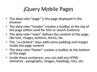 jQuery Mobile Pages 
•The data-role="page" is the page displayed in the browser 
•The data-role="header" creates a toolbar at the top of the page (often used for title or search buttons) 
•The data-role="main" defines the content of the page, like text, images, buttons, forms, etc. 
•The "ui-content" class adds extra padding and margin inside the page content 
•The data-role="footer" creates a toolbar at the bottom of the page 
•Inside these containers, you can add any HTML elements - paragraphs, images, headings, lists, etc.  