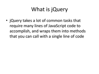 What is jQuery 
•jQuery takes a lot of common tasks that require many lines of JavaScript code to accomplish, and wraps them into methods that you can call with a single line of code  