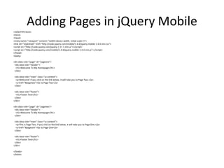 Adding Pages in jQuery Mobile 
<!DOCTYPE html> 
<html> 
<head> 
<meta name="viewport" content="width=device-width, initial-scale=1"> 
<link rel="stylesheet" href="http://code.jquery.com/mobile/1.4.4/jquery.mobile-1.4.4.min.css"> 
<script src="http://code.jquery.com/jquery-1.11.1.min.js"></script> 
<script src="http://code.jquery.com/mobile/1.4.4/jquery.mobile-1.4.4.min.js"></script> 
</head> 
<body> 
<div data-role="page" id="pageone"> 
<div data-role="header"> 
<h1>Welcome To My Homepage</h1> 
</div> 
<div data-role="main" class="ui-content"> 
<p>Welcome! If you click on the link below, it will take you to Page Two.</p> 
<a href="#pagetwo">Go to Page Two</a> 
</div> 
<div data-role="footer"> 
<h1>Footer Text</h1> 
</div> 
</div> 
<div data-role="page" id="pagetwo"> 
<div data-role="header"> 
<h1>Welcome To My Homepage</h1> 
</div> 
<div data-role="main" class="ui-content"> 
<p>This is Page Two. If you click on the link below, it will take you to Page One.</p> 
<a href="#pageone">Go to Page One</a> 
</div> 
<div data-role="footer"> 
<h1>Footer Text</h1> 
</div> 
</div> 
</body> 
</html> 
 