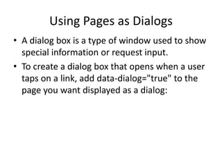 Using Pages as Dialogs 
•A dialog box is a type of window used to show special information or request input. 
•To create a dialog box that opens when a user taps on a link, add data-dialog="true" to the page you want displayed as a dialog:  