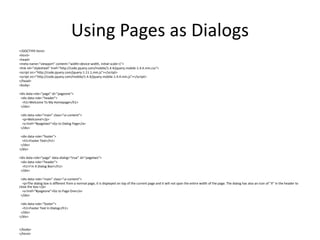Using Pages as Dialogs 
<!DOCTYPE html> 
<html> 
<head> 
<meta name="viewport" content="width=device-width, initial-scale=1"> 
<link rel="stylesheet" href="http://code.jquery.com/mobile/1.4.4/jquery.mobile-1.4.4.min.css"> 
<script src="http://code.jquery.com/jquery-1.11.1.min.js"></script> 
<script src="http://code.jquery.com/mobile/1.4.4/jquery.mobile-1.4.4.min.js"></script> 
</head> 
<body> 
<div data-role="page" id="pageone"> 
<div data-role="header"> 
<h1>Welcome To My Homepage</h1> 
</div> 
<div data-role="main" class="ui-content"> 
<p>Welcome!</p> 
<a href="#pagetwo">Go to Dialog Page</a> 
</div> 
<div data-role="footer"> 
<h1>Footer Text</h1> 
</div> 
</div> 
<div data-role="page" data-dialog="true" id="pagetwo"> 
<div data-role="header"> 
<h1>I'm A Dialog Box!</h1> 
</div> 
<div data-role="main" class="ui-content"> 
<p>The dialog box is different from a normal page, it is displayed on top of the current page and it will not span the entire width of the page. The dialog has also an icon of "X" in the header to close the box.</p> 
<a href="#pageone">Go to Page One</a> 
</div> 
<div data-role="footer"> 
<h1>Footer Text In Dialog</h1> 
</div> 
</div> 
</body> 
</html> 
 