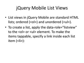 jQuery Mobile List Views 
•List views in jQuery Mobile are standard HTML lists; ordered (<ol>) and unordered (<ul>). 
•To create a list, apply the data-role="listview" to the <ol> or <ul> element. To make the items tappable, specify a link inside each list item (<li>):  