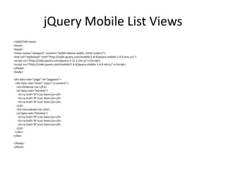 jQuery Mobile List Views 
<!DOCTYPE html> 
<html> 
<head> 
<meta name="viewport" content="width=device-width, initial-scale=1"> 
<link rel="stylesheet" href="http://code.jquery.com/mobile/1.4.4/jquery.mobile-1.4.4.min.css"> 
<script src="http://code.jquery.com/jquery-1.11.1.min.js"></script> 
<script src="http://code.jquery.com/mobile/1.4.4/jquery.mobile-1.4.4.min.js"></script> 
</head> 
<body> 
<div data-role="page" id="pageone"> 
<div data-role="main" class="ui-content"> 
<h2>Ordered List:</h2> 
<ol data-role="listview"> 
<li><a href="#">List Item</a></li> 
<li><a href="#">List Item</a></li> 
<li><a href="#">List Item</a></li> 
</ol> 
<h2>Unordered List:</h2> 
<ul data-role="listview"> 
<li><a href="#">List Item</a></li> 
<li><a href="#">List Item</a></li> 
<li><a href="#">List Item</a></li> 
</ul> 
</div> 
</div> 
</body> 
</html> 
 