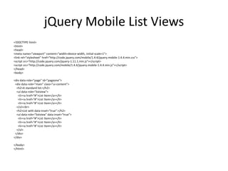 jQuery Mobile List Views 
<!DOCTYPE html> 
<html> 
<head> 
<meta name="viewport" content="width=device-width, initial-scale=1"> 
<link rel="stylesheet" href="http://code.jquery.com/mobile/1.4.4/jquery.mobile-1.4.4.min.css"> 
<script src="http://code.jquery.com/jquery-1.11.1.min.js"></script> 
<script src="http://code.jquery.com/mobile/1.4.4/jquery.mobile-1.4.4.min.js"></script> 
</head> 
<body> 
<div data-role="page" id="pageone"> 
<div data-role="main" class="ui-content"> 
<h2>A standard list:</h2> 
<ul data-role="listview"> 
<li><a href="#">List Item</a></li> 
<li><a href="#">List Item</a></li> 
<li><a href="#">List Item</a></li> 
</ul><br> 
<h2>List with data-inset="true":</h2> 
<ul data-role="listview" data-inset="true"> 
<li><a href="#">List Item</a></li> 
<li><a href="#">List Item</a></li> 
<li><a href="#">List Item</a></li> 
</ul> 
</div> 
</div> 
</body> 
</html> 
 