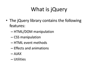 What is jQuery 
•The jQuery library contains the following features: 
–HTML/DOM manipulation 
–CSS manipulation 
–HTML event methods 
–Effects and animations 
–AJAX 
–Utilities  