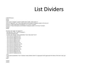 List Dividers 
<!DOCTYPE html> 
<html> 
<head> 
<meta name="viewport" content="width=device-width, initial-scale=1"> 
<link rel="stylesheet" href="http://code.jquery.com/mobile/1.4.4/jquery.mobile-1.4.4.min.css"> 
<script src="http://code.jquery.com/jquery-1.11.1.min.js"></script> 
<script src="http://code.jquery.com/mobile/1.4.4/jquery.mobile-1.4.4.min.js"></script> 
</head> 
<body> 
<div data-role="page" id="pageone"> 
<div data-role="main" class="ui-content"> 
<h2>My Phonebook</h2> 
<ul data-role="listview" data-autodividers="true" data-inset="true"> 
<li><a href="#">Adele</a></li> 
<li><a href="#">Agnes</a></li> 
<li><a href="#">Albert</a></li> 
<li><a href="#">Billy</a></li> 
<li><a href="#">Bob</a></li> 
<li><a href="#">Calvin</a></li> 
<li><a href="#">Cameron</a></li> 
<li><a href="#">Chloe</a></li> 
<li><a href="#">Christina</a></li> 
<li><a href="#">Diana</a></li> 
<li><a href="#">Gabriel</a></li> 
<li><a href="#">Glen</a></li> 
<li><a href="#">Ralph</a></li> 
<li><a href="#">Valarie</a></li> 
</ul> 
<p>The data-autodividers="true" attribute creates dividers where it is appropriate with uppercased first letters of the item's text.</p> 
</div> 
</div> 
</body> 
</html> 
 
