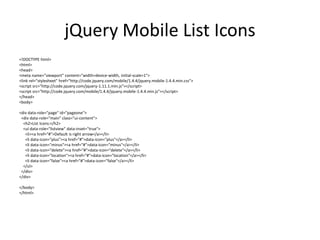 jQuery Mobile List Icons 
<!DOCTYPE html> 
<html> 
<head> 
<meta name="viewport" content="width=device-width, initial-scale=1"> 
<link rel="stylesheet" href="http://code.jquery.com/mobile/1.4.4/jquery.mobile-1.4.4.min.css"> 
<script src="http://code.jquery.com/jquery-1.11.1.min.js"></script> 
<script src="http://code.jquery.com/mobile/1.4.4/jquery.mobile-1.4.4.min.js"></script> 
</head> 
<body> 
<div data-role="page" id="pageone"> 
<div data-role="main" class="ui-content"> 
<h2>List Icons:</h2> 
<ul data-role="listview" data-inset="true"> 
<li><a href="#">Default is right arrow</a></li> 
<li data-icon="plus"><a href="#">data-icon="plus"</a></li> 
<li data-icon="minus"><a href="#">data-icon="minus"</a></li> 
<li data-icon="delete"><a href="#">data-icon="delete"</a></li> 
<li data-icon="location"><a href="#">data-icon="location"</a></li> 
<li data-icon="false"><a href="#">data-icon="false"</a></li> 
</ul> 
</div> 
</div> 
</body> 
</html> 
 