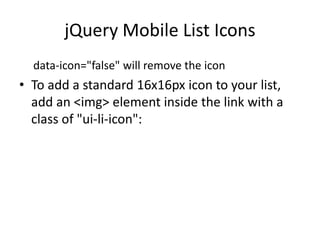 jQuery Mobile List Icons 
data-icon="false" will remove the icon 
•To add a standard 16x16px icon to your list, add an <img> element inside the link with a class of "ui-li-icon":  