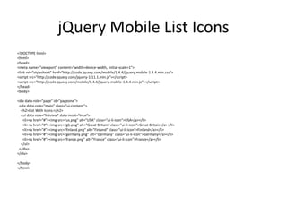 jQuery Mobile List Icons 
<!DOCTYPE html> 
<html> 
<head> 
<meta name="viewport" content="width=device-width, initial-scale=1"> 
<link rel="stylesheet" href="http://code.jquery.com/mobile/1.4.4/jquery.mobile-1.4.4.min.css"> 
<script src="http://code.jquery.com/jquery-1.11.1.min.js"></script> 
<script src="http://code.jquery.com/mobile/1.4.4/jquery.mobile-1.4.4.min.js"></script> 
</head> 
<body> 
<div data-role="page" id="pageone"> 
<div data-role="main" class="ui-content"> 
<h2>List With Icons:</h2> 
<ul data-role="listview" data-inset="true"> 
<li><a href="#"><img src="us.png" alt="USA" class="ui-li-icon">USA</a></li> 
<li><a href="#"><img src="gb.png" alt="Great Britain" class="ui-li-icon">Great Britain</a></li> 
<li><a href="#"><img src="finland.png" alt="Finland" class="ui-li-icon">Finland</a></li> 
<li><a href="#"><img src="germany.png" alt="Germany" class="ui-li-icon">Germany</a></li> 
<li><a href="#"><img src="france.png" alt="France" class="ui-li-icon">France</a></li> 
</ul> 
</div> 
</div> 
</body> 
</html>  