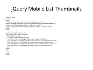 jQuery Mobile List Thumbnails 
<!DOCTYPE html> 
<html> 
<head> 
<meta name="viewport" content="width=device-width, initial-scale=1"> 
<link rel="stylesheet" href="http://code.jquery.com/mobile/1.4.4/jquery.mobile-1.4.4.min.css"> 
<script src="http://code.jquery.com/jquery-1.11.1.min.js"></script> 
<script src="http://code.jquery.com/mobile/1.4.4/jquery.mobile-1.4.4.min.js"></script> 
</head> 
<body> 
<div data-role="page" id="pageone"> 
<div data-role="main" class="ui-content"> 
<h2>List With Icons:</h2> 
<ul data-role="listview" data-inset="true"> 
<li><a href="#"><img src="us.png" alt="USA" class="ui-li-icon">USA</a></li> 
<li><a href="#"><img src="gb.png" alt="Great Britain" class="ui-li-icon">Great Britain</a></li> 
<li><a href="#"><img src="finland.png" alt="Finland" class="ui-li-icon">Finland</a></li> 
<li><a href="#"><img src="germany.png" alt="Germany" class="ui-li-icon">Germany</a></li> 
<li><a href="#"><img src="france.png" alt="France" class="ui-li-icon">France</a></li> 
</ul> 
</div> 
</div> 
</body> 
</html>  