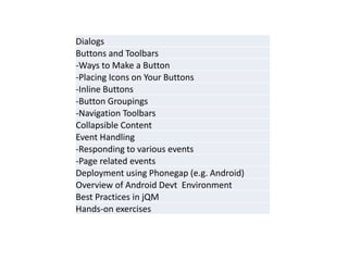 Dialogs 
Buttons and Toolbars 
-Ways to Make a Button 
-Placing Icons on Your Buttons 
-Inline Buttons 
-Button Groupings 
-Navigation Toolbars 
Collapsible Content 
Event Handling 
-Responding to various events 
-Page related events 
Deployment using Phonegap (e.g. Android) 
Overview of Android Devt Environment 
Best Practices in jQM 
Hands-on exercises  