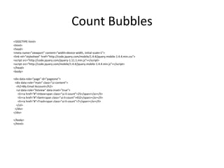 Count Bubbles 
<!DOCTYPE html> 
<html> 
<head> 
<meta name="viewport" content="width=device-width, initial-scale=1"> 
<link rel="stylesheet" href="http://code.jquery.com/mobile/1.4.4/jquery.mobile-1.4.4.min.css"> 
<script src="http://code.jquery.com/jquery-1.11.1.min.js"></script> 
<script src="http://code.jquery.com/mobile/1.4.4/jquery.mobile-1.4.4.min.js"></script> 
</head> 
<body> 
<div data-role="page" id="pageone"> 
<div data-role="main" class="ui-content"> 
<h2>My Email Account</h2> 
<ul data-role="listview" data-inset="true"> 
<li><a href="#">Inbox<span class="ui-li-count">25</span></a></li> 
<li><a href="#">Sent<span class="ui-li-count">432</span></a></li> 
<li><a href="#">Trash<span class="ui-li-count">7</span></a></li> 
</ul> 
</div> 
</div> 
</body> 
</html> 
 