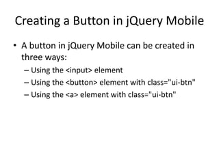 Creating a Button in jQuery Mobile 
•A button in jQuery Mobile can be created in three ways: 
–Using the <input> element 
–Using the <button> element with class="ui-btn" 
–Using the <a> element with class="ui-btn"  