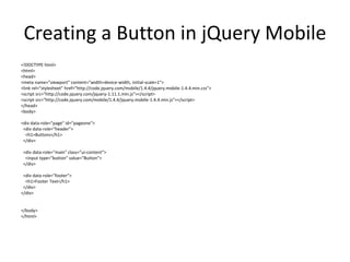 Creating a Button in jQuery Mobile 
<!DOCTYPE html> 
<html> 
<head> 
<meta name="viewport" content="width=device-width, initial-scale=1"> 
<link rel="stylesheet" href="http://code.jquery.com/mobile/1.4.4/jquery.mobile-1.4.4.min.css"> 
<script src="http://code.jquery.com/jquery-1.11.1.min.js"></script> 
<script src="http://code.jquery.com/mobile/1.4.4/jquery.mobile-1.4.4.min.js"></script> 
</head> 
<body> 
<div data-role="page" id="pageone"> 
<div data-role="header"> 
<h1>Buttons</h1> 
</div> 
<div data-role="main" class="ui-content"> 
<input type="button" value="Button"> 
</div> 
<div data-role="footer"> 
<h1>Footer Text</h1> 
</div> 
</div> 
</body> 
</html> 
 