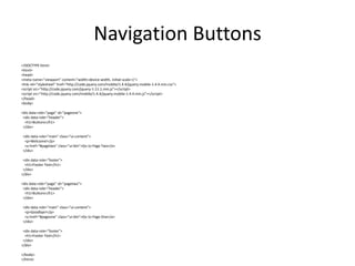 Navigation Buttons 
<!DOCTYPE html> 
<html> 
<head> 
<meta name="viewport" content="width=device-width, initial-scale=1"> 
<link rel="stylesheet" href="http://code.jquery.com/mobile/1.4.4/jquery.mobile-1.4.4.min.css"> 
<script src="http://code.jquery.com/jquery-1.11.1.min.js"></script> 
<script src="http://code.jquery.com/mobile/1.4.4/jquery.mobile-1.4.4.min.js"></script> 
</head> 
<body> 
<div data-role="page" id="pageone"> 
<div data-role="header"> 
<h1>Buttons</h1> 
</div> 
<div data-role="main" class="ui-content"> 
<p>Welcome!</p> 
<a href="#pagetwo" class="ui-btn">Go to Page Two</a> 
</div> 
<div data-role="footer"> 
<h1>Footer Text</h1> 
</div> 
</div> 
<div data-role="page" id="pagetwo"> 
<div data-role="header"> 
<h1>Buttons</h1> 
</div> 
<div data-role="main" class="ui-content"> 
<p>Goodbye!</p> 
<a href="#pageone" class="ui-btn">Go to Page One</a> 
</div> 
<div data-role="footer"> 
<h1>Footer Text</h1> 
</div> 
</div> 
</body> 
</html>  