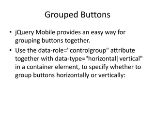 Grouped Buttons 
•jQuery Mobile provides an easy way for grouping buttons together. 
•Use the data-role="controlgroup" attribute together with data-type="horizontal|vertical" in a container element, to specify whether to group buttons horizontally or vertically: 
 