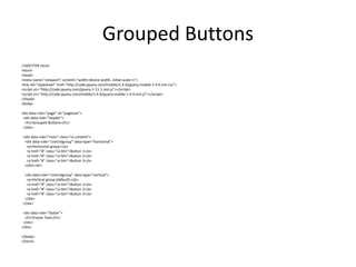 Grouped Buttons 
<!DOCTYPE html> 
<html> 
<head> 
<meta name="viewport" content="width=device-width, initial-scale=1"> 
<link rel="stylesheet" href="http://code.jquery.com/mobile/1.4.4/jquery.mobile-1.4.4.min.css"> 
<script src="http://code.jquery.com/jquery-1.11.1.min.js"></script> 
<script src="http://code.jquery.com/mobile/1.4.4/jquery.mobile-1.4.4.min.js"></script> 
</head> 
<body> 
<div data-role="page" id="pageone"> 
<div data-role="header"> 
<h1>Grouped Buttons</h1> 
</div> 
<div data-role="main" class="ui-content"> 
<div data-role="controlgroup" data-type="horizontal"> 
<p>Horizontal group:</p> 
<a href="#" class="ui-btn">Button 1</a> 
<a href="#" class="ui-btn">Button 2</a> 
<a href="#" class="ui-btn">Button 3</a> 
</div><br> 
<div data-role="controlgroup" data-type="vertical"> 
<p>Vertical group (default):</p> 
<a href="#" class="ui-btn">Button 1</a> 
<a href="#" class="ui-btn">Button 2</a> 
<a href="#" class="ui-btn">Button 3</a> 
</div> 
</div> 
<div data-role="footer"> 
<h1>Footer Text</h1> 
</div> 
</div> 
</body> 
</html> 
 