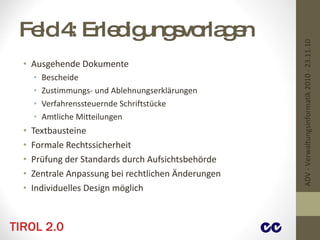 Feld 4: Erledigungsvorlagen Ausgehende Dokumente Bescheide Zustimmungs- und Ablehnungserklärungen Verfahrenssteuernde Schriftstücke Amtliche Mitteilungen Textbausteine Formale Rechtssicherheit Prüfung der Standards durch Aufsichtsbehörde Zentrale Anpassung bei rechtlichen Änderungen Individuelles Design möglich ADV - Verwaltungsinformatik 2010 - 23.11.10 