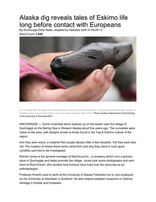 Alaska dig reveals tales of Eskimo life
long before contact with Europeans
By Anchorage Daily News, adapted by Newsela staff on 09.09.13
Word Count 1,059
An ulu handle with the image of a wolf-like beast on either end was uncovered at a dig site south of Quinhagak, Alaska, on
the Bering Sea. It would have held a semi-lunar blade of ground slate. Photo: Photo courtesy Department of Archaeology
of the University of Aberdeen/MCT
ANCHORAGE — Some unfamiliar items washed up on the beach near the village of
Quinhagak on the Bering Sea in Western Alaska about five years ago. The curiosities were
native to the area, with designs similar to those found in the Yup’ik Eskimo culture of the
region.
And they were wood, a material that usually decays after a few decades. Yet they were also
old. The mystery of where these items came from and why they were in such good
condition just had to be investigated.
Warren Jones is the general manager of Qanirtuuq Inc., a company which runs a grocery
store in Quinhagak and helps promote the village. Jones took some photographs and sent
them to Rick Knecht, who studies how humans have lived over the centuries as an
anthropologist.
Professor Knecht used to work at the University of Alaska Fairbanks but is now employed
by the University of Aberdeen in Scotland. He also helped establish museums on Eskimo
heritage in Kodiak and Unalaska.
 