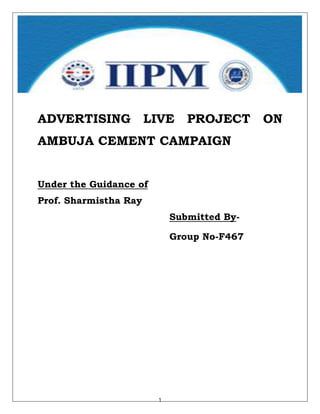 ADVERTISING            LIVE    PROJECT      ON
AMBUJA CEMENT CAMPAIGN


Under the Guidance of
Prof. Sharmistha Ray
                            Submitted By-

                            Group No-F467




                        1
 