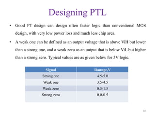 Designing PTL
• Good PT design can design often faster logic than conventional MOS
design, with very low power loss and much less chip area.
• A weak one can be defined as an output voltage that is above ViH but lower
than a strong one, and a weak zero as an output that is below ViL but higher
than a strong zero. Typical values are as given below for 5V logic.
10
Signal Rannge,V
Strong one 4.5-5.0
Weak one 3.5-4.5
Weak zero 0.5-1.5
Strong zero 0.0-0.5
 