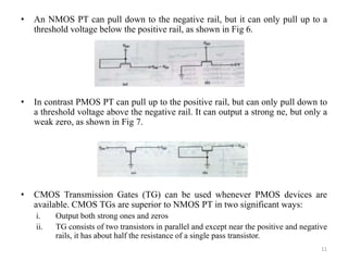 • An NMOS PT can pull down to the negative rail, but it can only pull up to a
threshold voltage below the positive rail, as shown in Fig 6.
• In contrast PMOS PT can pull up to the positive rail, but can only pull down to
a threshold voltage above the negative rail. It can output a strong ne, but only a
weak zero, as shown in Fig 7.
• CMOS Transmission Gates (TG) can be used whenever PMOS devices are
available. CMOS TGs are superior to NMOS PT in two significant ways:
i. Output both strong ones and zeros
ii. TG consists of two transistors in parallel and except near the positive and negative
rails, it has about half the resistance of a single pass transistor.
11
 