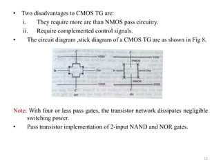 • Two disadvantages to CMOS TG are:
i. They require more are than NMOS pass circuitry.
ii. Require complemented control signals.
• The circuit diagram ,stick diagram of a CMOS TG are as shown in Fig 8.
Note: With four or less pass gates, the transistor network dissipates negligible
switching power.
• Pass transistor implementation of 2-input NAND and NOR gates.
12
 