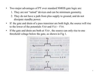• Two major advantages of PT over standard NMOS gate logic are:
1. They are not “ratiod” devices and can be minimum geometry.
2. They do not have a path from plus supply to ground, and do not
dissipate standby power.
• If the gate and drain of a pass transistor are both high, the source will rise
to the lower of the potentials VDD and VGS – VTH.
• If the gate and drain are both at VDD , the source can only rise to one
threshold voltage below the gate, as shown in Fig 1.
4
 