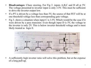 • Disadvantages: Chare steering, For Fig 2. inputs A,B,C and D all at 5V.
The voltage presented to inverter input is only 3.5V. This must be sufficient
to drive the inverter output low.
• If a PT is driven by a voltage less than 5V, the source of that FET will be at
one threshold voltage less than corresponding gate voltage.
• Fig 3. shows a situation when input C is 3.5V, Which would be the case if it
were driven by a pass transistor. Even though input D is 5V, the voltage to
the inverter is only 2V. This is below inverter threshold voltage and is most
likely treated as logic 0.
• A sufficiently high inverter ratio will solve this problem, but at the expense
of a long pull-up.
6
 