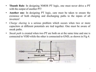 • Thumb Rule: In designing NMOS PT logic, one must never drive a PT
with the output of another PT!
• Another one: In designing PT logic, care must be taken to ensure the
existence of both charging and discharging paths to the inputs of all
inverters!
• Charge sharing is a serious problem which occurs when two or more
capacitors at different potentials are tied together. One must be aware of
sneak paths.
• Sneak path is created when two PT are both on at the same time and one is
connected to VDD while the other is connected to GND, as shown in Fig 4.
7
 
