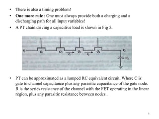 • There is also a timing problem!
• One more rule : One must always provide both a charging and a
discharging path for all input variables!
• A PT chain driving a capacitive load is shown in Fig 5.
• PT can be approximated as a lumped RC equivalent circuit. Where C is
gate to channel capacitance plus any parasitic capacitance of the gate node.
R is the series resistance of the channel with the FET operating in the linear
region, plus any parasitic resistance between nodes .
8
 