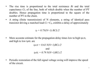 • The rise time is proportional to the total resistance Rt and the total
capacitance Ct, of the line, both of which double when the number of PT
doubles. Hence propagation time is proportional to the square of the
number of PT in the chain.
• A string (finite transmission) of N elements, a string of identical pass
transistor driving a matched load CL=Cg, exhibits a delay of approximately
tp = 0.7N(N+1) RCL/2
• More accurate estimate for the propagation delay times low to high tpLH,
and high to low tpHL are
tpLH = 0.63 N(N+1)RCL/2
and
tpHL = 0.79 N(N+1)RCL/2
• Periodic restoration of the full signal voltage swing will improve the speed
of the circuit.
9
 