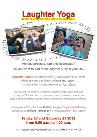 Laughter Yoga
           C E R T I F I E D L A U G H T E R Y O G A L E A D E R T R A I N I N G ( C LY L )




           Are you stressed, sad and depressed?
  Do you want to add more laughter & joy in your life?

  Laughter Yoga is the latest Health Craze sweeping the world
         where anyone can laugh without any reason.
        It is truly a life changing experience for millions.

   Do you want to become a certiﬁed Laughter Yoga leader and start
  a Laughter Club and lead the sessions in companies & corporations,
yoga & ﬁtness centers, schools, senior centres and offer public seminars?


Partecipate at 2-Day Intensive Certiﬁed Laughter Yoga Leader Training
 conducted by Richard Romagnoli • Certiﬁed Laughter Yoga Teacher
                                  on
           Friday 20 and Saturday 21 2012
              from 9,00 a.m. to 4,00 p.m.
     info: magicrichardindia@gmail.com or call 0091 837 44 19 105
 