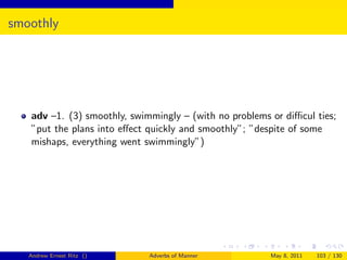 smoothly




   adv –1. (3) smoothly, swimmingly – (with no problems or diﬃcul ties;
   ”put the plans into eﬀect quickly and smoothly”; ”despite of some
   mishaps, everything went swimmingly”)




   Andrew Ernest Ritz ()     Adverbs of Manner          May 8, 2011   103 / 130
 