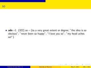 so




     adv –1. (322) so – (to a very great extent or degree; ”the idea is so
     obvious”; ”never been so happy”; ”I love you so”; ”my head aches
     so!”)




     Andrew Ernest Ritz ()      Adverbs of Manner           May 8, 2011   104 / 130
 