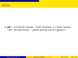 sternly




    adv –. (1) sternly, severely – (with sternness; in a severe manner;
    ”‘No,’ she said sternly”; ”peered severely over her glasses”)




   Andrew Ernest Ritz ()       Adverbs of Manner           May 8, 2011   109 / 130
 