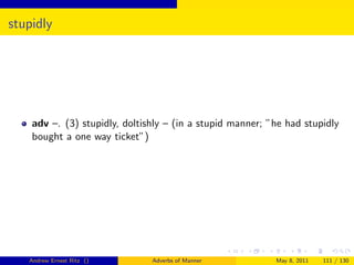 stupidly




    adv –. (3) stupidly, doltishly – (in a stupid manner; ”he had stupidly
    bought a one way ticket”)




   Andrew Ernest Ritz ()       Adverbs of Manner           May 8, 2011   111 / 130
 