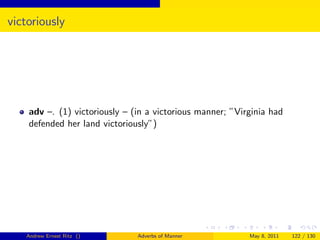victoriously




    adv –. (1) victoriously – (in a victorious manner; ”Virginia had
    defended her land victoriously”)




   Andrew Ernest Ritz ()       Adverbs of Manner           May 8, 2011   122 / 130
 