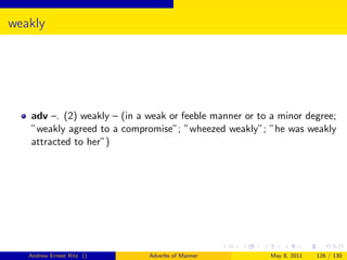 weakly




   adv –. (2) weakly – (in a weak or feeble manner or to a minor degree;
   ”weakly agreed to a compromise”; ”wheezed weakly”; ”he was weakly
   attracted to her”)




   Andrew Ernest Ritz ()     Adverbs of Manner           May 8, 2011   126 / 130
 