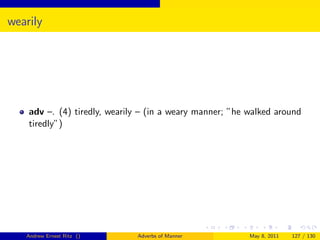 wearily




    adv –. (4) tiredly, wearily – (in a weary manner; ”he walked around
    tiredly”)




   Andrew Ernest Ritz ()      Adverbs of Manner           May 8, 2011   127 / 130
 