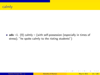 calmly




   adv –1. (9) calmly – (with self-possession (especially in times of
   stress); ”he spoke calmly to the rioting students”)




   Andrew Ernest Ritz ()      Adverbs of Manner            May 8, 2011   13 / 130
 