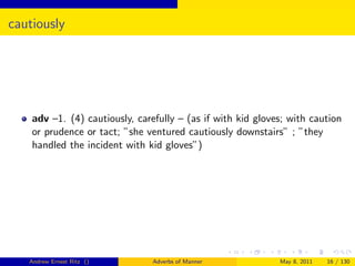 cautiously




    adv –1. (4) cautiously, carefully – (as if with kid gloves; with caution
    or prudence or tact; ”she ventured cautiously downstairs” ; ”they
    handled the incident with kid gloves”)




   Andrew Ernest Ritz ()        Adverbs of Manner            May 8, 2011   16 / 130
 