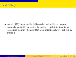 deliberately




    adv –1. (12) intentionally, deliberately, designedly, on purpose,
    purposely, advisedly, by choice, by design – (with intention; in an
    intentional manner; ”he used that word intentionally”; ”I did this by
    choice”)




   Andrew Ernest Ritz ()       Adverbs of Manner            May 8, 2011   24 / 130
 