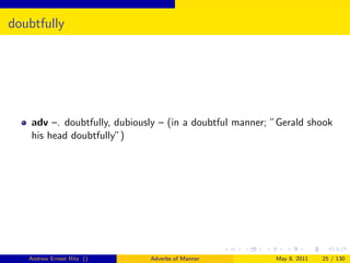doubtfully




    adv –. doubtfully, dubiously – (in a doubtful manner; ”Gerald shook
    his head doubtfully”)




   Andrew Ernest Ritz ()      Adverbs of Manner           May 8, 2011   25 / 130
 