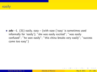 easily




    adv –1. (31) easily, easy – (with ease (‘easy’ is sometimes used
    informally for ‘easily’); ”she was easily excited”; ”was easily
    confused”; ”he won easily”; ”this china breaks very easily”; ”success
    came too easy”)




    Andrew Ernest Ritz ()      Adverbs of Manner            May 8, 2011   27 / 130
 