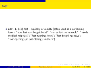 fast




       adv –1. (16) fast – (quickly or rapidly (often used as a combining
       form); ”how fast can he get here?”; ”ran as fast as he could”; ”needs
       medical help fast”; ”fast-running rivers”; ”fast-breaki ng news”;
       ”fast-opening (or fast-closing) shutters”)




   Andrew Ernest Ritz ()         Adverbs of Manner           May 8, 2011   35 / 130
 