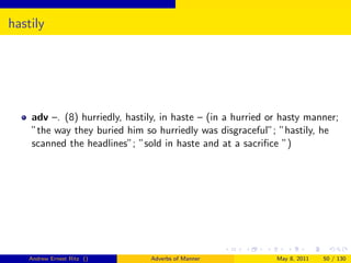 hastily




    adv –. (8) hurriedly, hastily, in haste – (in a hurried or hasty manner;
    ”the way they buried him so hurriedly was disgraceful”; ”hastily, he
    scanned the headlines”; ”sold in haste and at a sacriﬁce ”)




    Andrew Ernest Ritz ()      Adverbs of Manner             May 8, 2011   50 / 130
 
